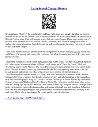 Latin School Concert Report
It was January 7th, 2017, the weather alert had been right, there was a pretty darn big snowstorm
outside, but inside, of the Boston Latin School auditorium, the 10th Annual MMEA Eastern Senior
District Festival were filled with excited spirits that were much bigger. There was a smattering of
students from each school in the Eastern District, and many BLS students were part of them. A
feeling of awe and admiration floated through me as I saw them enter the stage. In 4 years, I would
be just like them, I hoped.
There were 4 fantastic music ensembles that would perform: Concert Band, Orchestra, Jazz Band,
and Chorus. Each group had a particular conductor, but all performed with much skill, gusto, and
professionalism.
The first to perform was the Concert Band, conducted by Dr. Emily Threinen (Director of Bands at
the Univeristy of Minnesota School of Music), with pieces such "Nitro" by Frank Ticheli and
"Sheltering Sky" by John Mackey. The ensemble's prominent performance, however, was in its last
piece, "Scenes from the Louvre" by Norman dello Joio. From the opening movement to the last
note, the entire auditorium was filled with ... Show more content on Helpwriting.net ...
The following show was the Senior Jazz Band, with only 20 students, conducted by Dr. Andrew
Goodrich (Director of various Jazz Bands, writer of reviews and articles realted to Jazz education,
etc). The ensemble played many jazz classics, such as "Nolstalgia in Times Square" by the bassist
Charles Mingus, and"Body and Soul" by George Stone. They also incorporated some other songs,
such as "Tuning Up" by Toshiki Akiyoshi, and "Count Bubba" by George Goodwin. Throughout the
entire performance, many soloists popped up and played with such tone and mood and dedication,
with riffs and dazzling techniques. The group also had wonderful cooperation and harmony with
each other. Right after a song ended, the crowd would erupt into cheering
... Get more on HelpWriting.net ...
 