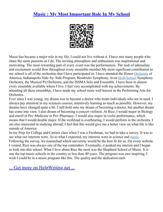 Music : My Most Important Role In My School
Music has became a major role in my life, I could not live without it. I have met many people who
share the same passions as I do. The inviting atmosphere and enthusiasm was inspirational and
motivating. The most rewarding part of every event was the performances. The rush of adrenaline
and excitement would flow throughout every ensemble member.My most significant contribution to
my school is all of the orchestras that I have participated in. I have attended the Honor Orchestra of
America, Indianapolis Side–by–Side Program, Hendricks Symphony, Avon High School Symphony
Orchestra, the Musical Pit Orchestra, and the ISSMA Solo and Ensemble. I have been in almost
every ensemble available where I live. I feel very accomplished with my achievements. By
attending all these ensembles, I have made my school more well known in the Performing Arts for
Orchestra.
Ever since I was young, my dream was to become a doctor who treats individuals who are in need. I
always pay attention in my sciences courses, attentively learning as much as possible. However, my
dreams have changed quite a bit. I still hold onto my dream of becoming a doctor, but another dream
has come into view. I also dream of becoming a concert violinist. At Rice, I would major in Biology
and enroll in Pre–Medicine or Pre–Pharmacy. I would also major in violin performance, which
means that I would double major. If the workload is overbearing, I would perform in the orchestra. I
am also interested in studying abroad; I feel that this would give me a better view on what life is like
outside of America.
In my Prep for College and Careers class when I was a Freshman, we had to take a survey. It was to
see what our interests were. As to what I expected, my interests were in science and music.
Following the survey, we researched which university would be the best fit for us. On every website
I visited, Rice was always one of the top contenders. Eventually, it peaked my interest and I began
to look into this school. What I love about Rice the most was the Shepherd School of Music. It is
one the top music schools in the country in less than 40 years. The program was awe inspiring, I
wish I could be in a music program like this. The quality and the dedication each
... Get more on HelpWriting.net ...
 