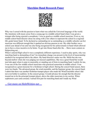 Marching Band Research Paper
Why was I cursed with the passion to learn what was called the Universal language of the world.
My intentions with music arose from a young age in a middle school band when I was given a
trumpet after being rejected a saxophone. I was as good as a middle school musician. Even so, my
middle school band director chose me along with a few others to represent the school in a regional
6th–grade honor band. To be declared as outstanding (or as outstanding as a middle schooler can be)
musician was different enough that it sparked an obvious passion in me. My older brother was a
school year ahead of me and was also being recognized for his achievements in band which allowed
me to have a close incentive to be better. To get into Honor band after the ... Show more content on
Helpwriting.net ...
When I entered High school it was a completely different experience. I used to play sports, why was
marching band so demanding of me? An immediate change was present in the level of musicianship
needed to be recognized above the others. My band director's name was Ms. Mello but she was
beyond mellow when she was judging our musical capabilities. She was a great friend but would
tear kids apart when it came to musicality or standing out of form in marching band. Luckily for me,
I was one of the few middle school musicians who practiced somewhat in middle school. I was
recognized as a great musician for a freshman in high school. During the concert band season, there
were two bands. The advanced group, the wind ensemble, and the beginner group, the concert band.
I admit that there was another freshman trumpet player who made the Wind Ensemble when I did
not even bother to audition. In the concert group, I would advance far enough that the director
trusted me to be the principal trumpet player, above the older musicians in my section. When
sophomore year came around, I earned first part for marching band and I made my Wind
... Get more on HelpWriting.net ...
 