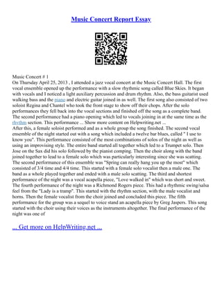 Music Concert Report Essay
Music Concert # 1
On Thursday April 25, 2013 , I attended a jazz vocal concert at the Music Concert Hall. The first
vocal ensemble opened up the performance with a slow rhythmic song called Blue Skies. It began
with vocals and I noticed a light auxiliary percussion and drum rhythm. Also, the bass guitarist used
walking bass and the piano and electric guitar joined in as well. The first song also consisted of two
soloist Regina and Chantel who took the front stage to show off their chops. After the solo
performances they fell back into the vocal sections and finished off the song as a complete band.
The second performance had a piano opening which led to vocals joining in at the same time as the
rhythm section. This performance ... Show more content on Helpwriting.net ...
After this, a female soloist performed and as a whole group the song finished. The second vocal
ensemble of the night started out with a song which included a twelve bar blues, called " I use to
know you". This performance consisted of the most combinations of solos of the night as well as
using an improvising style. The entire band started all together which led to a Trumpet solo. Then
Jose on the Sax did his solo followed by the pianist comping. Then the choir along with the band
joined together to lead to a female solo which was particularly interesting since she was scatting.
The second performance of this ensemble was "Spring can really hang you up the most" which
consisted of 3/4 time and 4/4 time. This started with a female solo vocalist then a male one. The
band as a whole played together and ended with a male solo scatting. The third and shortest
performance of the night was a vocal acapella piece, "Love walked in" which was short and sweet.
The fourth performance of the night was a Richmond Rogers piece. This had a rhythmic swing/salsa
feel from the "Lady is a tramp". This started with the rhythm section, with the male vocalist and
horns. Then the female vocalist from the choir joined and concluded this piece. The fifth
performance for the group was a sequel to voice stand an acapella piece by Greg Jaspers. This song
started with the choir using their voices as the instruments altogether. The final performance of the
night was one of
... Get more on HelpWriting.net ...
 