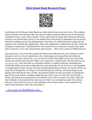 High School Band Research Paper
Auditioning for the Missouri State Band was a high school dream come true for me. The countless
hours of practice and dedication that I put into my audition material made me one of the potential
candidates to have a seat in the ensemble. To have gotten this far meant that I had been selected to
perform in my district band. However, the audition that I had passed for admittance into my district
band did not prepare me for the challenged that I had before me. Behind the door leading into the
audition room would be four adjudicators. Those four adjudicators would decide my fate; would I be
accepted or turned away? I had prepared for this moment for six consecutive months, hours upon
hours of practice. Every day I practiced the same musical ... Show more content on Helpwriting.net
...
I got up from my seat on the floor against the lockers and walked into the room. Sitting at a table
facing the wall was a line of adjudicators who would judge my playing ability and determine
whether or not I pass. I placed my music on the lone stand in the middle of the room. My mouth
became dry and my hands started to shake more vigorously. I started to play. My first task was my
chromatic scale, every note that my instrument, clarinet, is capable of playing. Something that
outside the audition room that would otherwise seem elementary for me, however, I was incapable
of completing the whole exercise. My heart starting beating faster and faster, my mouth still dry, my
lungs feel as though they are failing. I continued through my audition, each etude progressively
getting worse than the previous. Finally, one judicator thanks me and I am shown out through the
door by the room monitor. Standing outside the door I felt a sense of relief, but I also felt like a
failure. I had spent hours preparing for this audition only to fail in a matter of seconds. When the
final callbacks were posted and my name was not listed I was reminded yet again of my failure.
However, I knew that this was not a true indication of my musical talent. I was accepted in my
district band and that is what I am still proud of
... Get more on HelpWriting.net ...
 