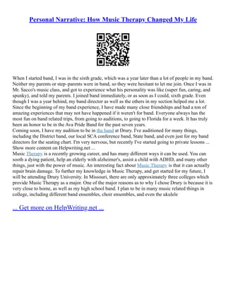 Personal Narrative: How Music Therapy Changed My Life
When I started band, I was in the sixth grade, which was a year later than a lot of people in my band.
Neither my parents or step–parents were in band, so they were hesitant to let me join. Once I was in
Mr. Sacco's music class, and got to experience what his personality was like (super fun, caring, and
spunky), and told my parents. I joined band immediately, or as soon as I could, sixth grade. Even
though I was a year behind, my band director as well as the others in my section helped me a lot.
Since the beginning of my band experience, I have made many close friendships and had a ton of
amazing experiences that may not have happened if it weren't for band. Everyone always has the
most fun on band related trips, from going to auditions, to going to Florida for a week. It has truly
been an honor to be in the Ava Pride Band for the past seven years.
Coming soon, I have my audition to be in the band at Drury. I've auditioned for many things,
including the District band, our local SCA conference band, State band, and even just for my band
directors for the seating chart. I'm very nervous, but recently I've started going to private lessons ...
Show more content on Helpwriting.net ...
Music Therapy is a recently growing career, and has many different ways it can be used. You can
sooth a dying patient, help an elderly with alzheimer's, assist a child with ADHD, and many other
things, just with the power of music. An interesting fact about Music Therapy is that it can actually
repair brain damage. To further my knowledge in Music Therapy, and get started for my future, I
will be attending Drury University. In Missouri, there are only approximately three colleges which
provide Music Therapy as a major. One of the major reasons as to why I chose Drury is because it is
very close to home, as well as my high school band. I plan to be in many music related things in
college, including different band ensembles, choir ensembles, and even the ukulele
... Get more on HelpWriting.net ...
 