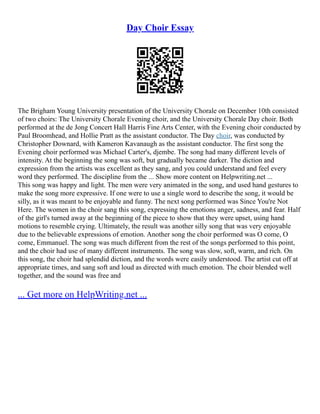 Day Choir Essay
The Brigham Young University presentation of the University Chorale on December 10th consisted
of two choirs: The University Chorale Evening choir, and the University Chorale Day choir. Both
performed at the de Jong Concert Hall Harris Fine Arts Center, with the Evening choir conducted by
Paul Broomhead, and Hollie Pratt as the assistant conductor. The Day choir, was conducted by
Christopher Downard, with Kameron Kavanaugh as the assistant conductor. The first song the
Evening choir performed was Michael Carter's, djembe. The song had many different levels of
intensity. At the beginning the song was soft, but gradually became darker. The diction and
expression from the artists was excellent as they sang, and you could understand and feel every
word they performed. The discipline from the ... Show more content on Helpwriting.net ...
This song was happy and light. The men were very animated in the song, and used hand gestures to
make the song more expressive. If one were to use a single word to describe the song, it would be
silly, as it was meant to be enjoyable and funny. The next song performed was Since You're Not
Here. The women in the choir sang this song, expressing the emotions anger, sadness, and fear. Half
of the girl's turned away at the beginning of the piece to show that they were upset, using hand
motions to resemble crying. Ultimately, the result was another silly song that was very enjoyable
due to the believable expressions of emotion. Another song the choir performed was O come, O
come, Emmanuel. The song was much different from the rest of the songs performed to this point,
and the choir had use of many different instruments. The song was slow, soft, warm, and rich. On
this song, the choir had splendid diction, and the words were easily understood. The artist cut off at
appropriate times, and sang soft and loud as directed with much emotion. The choir blended well
together, and the sound was free and
... Get more on HelpWriting.net ...
 