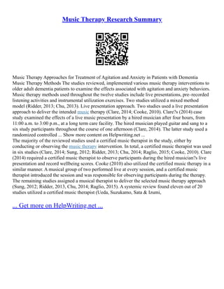Music Therapy Research Summary
Music Therapy Approaches for Treatment of Agitation and Anxiety in Patients with Dementia
Music Therapy Methods The studies reviewed, implemented various music therapy interventions to
older adult dementia patients to examine the effects associated with agitation and anxiety behaviors.
Music therapy methods used throughout the twelve studies include live presentations, pre–recorded
listening activities and instrumental utilization exercises. Two studies utilized a mixed method
model (Ridder, 2013; Chu, 2013). Live presentation approach. Two studies used a live presentation
approach to deliver the intended music therapy (Clare, 2014; Cooke, 2010). Clare?s (2014) case
study examined the effects of a live music presentation by a hired musician after four hours, from
11:00 a.m. to 3:00 p.m., at a long term care facility. The hired musician played guitar and sang to a
six study participants throughout the course of one afternoon (Clare, 2014). The latter study used a
randomized controlled ... Show more content on Helpwriting.net ...
The majority of the reviewed studies used a certified music therapist in the study, either by
conducting or observing the music therapy intervention. In total, a certified music therapist was used
in six studies (Clare, 2014; Sung, 2012; Ridder, 2013; Chu, 2014; Raglio, 2015; Cooke, 2010). Clare
(2014) required a certified music therapist to observe participants during the hired musician?s live
presentation and record wellbeing scores. Cooke (2010) also utilized the certified music therapy in a
similar manner. A musical group of two performed live at every session, and a certified music
therapist introduced the session and was responsible for observing participants during the therapy.
The remaining studies assigned a musical therapist to deliver the selected music therapy approach
(Sung, 2012; Ridder, 2013, Chu, 2014; Raglio, 2015). A systemic review found eleven out of 20
studies utilized a certified music therapist (Ueda, Suzukamo, Sata & Izumi,
... Get more on HelpWriting.net ...
 