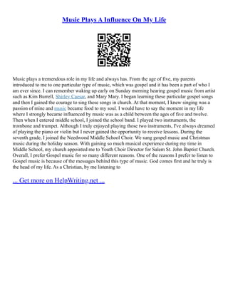Music Plays A Influence On My Life
Music plays a tremendous role in my life and always has. From the age of five, my parents
introduced to me to one particular type of music, which was gospel and it has been a part of who I
am ever since. I can remember waking up early on Sunday morning hearing gospel music from artist
such as Kim Burrell, Shirley Caesar, and Mary Mary. I began learning these particular gospel songs
and then I gained the courage to sing these songs in church. At that moment, I knew singing was a
passion of mine and music became food to my soul. I would have to say the moment in my life
where I strongly became influenced by music was as a child between the ages of five and twelve.
Then when I entered middle school, I joined the school band. I played two instruments, the
trombone and trumpet. Although I truly enjoyed playing those two instruments, I've always dreamed
of playing the piano or violin but I never gained the opportunity to receive lessons. During the
seventh grade, I joined the Needwood Middle School Choir. We sung gospel music and Christmas
music during the holiday season. With gaining so much musical experience during my time in
Middle School, my church appointed me to Youth Choir Director for Salem St. John Baptist Church.
Overall, I prefer Gospel music for so many different reasons. One of the reasons I prefer to listen to
Gospel music is because of the messages behind this type of music. God comes first and he truly is
the head of my life. As a Christian, by me listening to
... Get more on HelpWriting.net ...
 