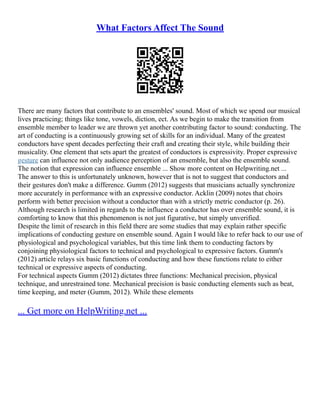 What Factors Affect The Sound
There are many factors that contribute to an ensembles' sound. Most of which we spend our musical
lives practicing; things like tone, vowels, diction, ect. As we begin to make the transition from
ensemble member to leader we are thrown yet another contributing factor to sound: conducting. The
art of conducting is a continuously growing set of skills for an individual. Many of the greatest
conductors have spent decades perfecting their craft and creating their style, while building their
musicality. One element that sets apart the greatest of conductors is expressivity. Proper expressive
gesture can influence not only audience perception of an ensemble, but also the ensemble sound.
The notion that expression can influence ensemble ... Show more content on Helpwriting.net ...
The answer to this is unfortunately unknown, however that is not to suggest that conductors and
their gestures don't make a difference. Gumm (2012) suggests that musicians actually synchronize
more accurately in performance with an expressive conductor. Acklin (2009) notes that choirs
perform with better precision without a conductor than with a strictly metric conductor (p. 26).
Although research is limited in regards to the influence a conductor has over ensemble sound, it is
comforting to know that this phenomenon is not just figurative, but simply unverified.
Despite the limit of research in this field there are some studies that may explain rather specific
implications of conducting gesture on ensemble sound. Again I would like to refer back to our use of
physiological and psychological variables, but this time link them to conducting factors by
conjoining physiological factors to technical and psychological to expressive factors. Gumm's
(2012) article relays six basic functions of conducting and how these functions relate to either
technical or expressive aspects of conducting.
For technical aspects Gumm (2012) dictates three functions: Mechanical precision, physical
technique, and unrestrained tone. Mechanical precision is basic conducting elements such as beat,
time keeping, and meter (Gumm, 2012). While these elements
... Get more on HelpWriting.net ...
 