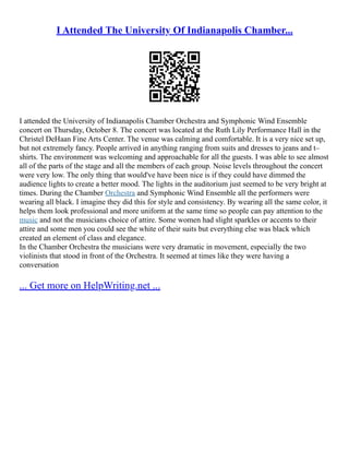 I Attended The University Of Indianapolis Chamber...
I attended the University of Indianapolis Chamber Orchestra and Symphonic Wind Ensemble
concert on Thursday, October 8. The concert was located at the Ruth Lily Performance Hall in the
Christel DeHaan Fine Arts Center. The venue was calming and comfortable. It is a very nice set up,
but not extremely fancy. People arrived in anything ranging from suits and dresses to jeans and t–
shirts. The environment was welcoming and approachable for all the guests. I was able to see almost
all of the parts of the stage and all the members of each group. Noise levels throughout the concert
were very low. The only thing that would've have been nice is if they could have dimmed the
audience lights to create a better mood. The lights in the auditorium just seemed to be very bright at
times. During the Chamber Orchestra and Symphonic Wind Ensemble all the performers were
wearing all black. I imagine they did this for style and consistency. By wearing all the same color, it
helps them look professional and more uniform at the same time so people can pay attention to the
music and not the musicians choice of attire. Some women had slight sparkles or accents to their
attire and some men you could see the white of their suits but everything else was black which
created an element of class and elegance.
In the Chamber Orchestra the musicians were very dramatic in movement, especially the two
violinists that stood in front of the Orchestra. It seemed at times like they were having a
conversation
... Get more on HelpWriting.net ...
 