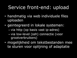 Service front-end: uploadhandmatig via web individuele files uploadengeintegreerd in lokale systemen:via http (op basis vast ip-adres)via low-level (ssh) connectie (voor grootverbruikers) mogelijkheid om tekstbestanden mee te sturen voor oplijning of adaptatie 