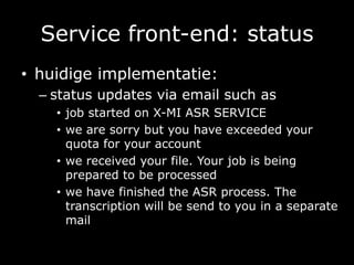 Service front-end: statushuidige implementatie:status updates via email such asjob started on X-MI ASR SERVICEwe are sorry but you have exceeded your quota for your accountwe received your file. Your job is being prepared to be processedwe have finished the ASR process. The transcription will be send to you in a separate mail