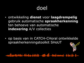doelontwikkeling dienst voor laagdrempelig gebruik automatische spraakherkenning ten behoeve van automatische indexering A/V collectiesop basis van in CATCH-CHoral ontwikkelde spraakherkenningstoolkit SHoUT