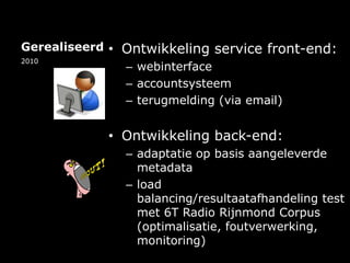 GerealiseerdOntwikkeling service front-end:webinterfaceaccountsysteemterugmelding (via email)Ontwikkeling back-end:adaptatie op basis aangeleverde metadataload balancing/resultaatafhandeling test met 6T Radio Rijnmond Corpus (optimalisatie, foutverwerking, monitoring)2010