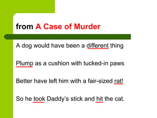 from A Case of Murder

A dog would have been a different thing

Plump as a cushion with tucked-in paws

Better have left him with a fair-sized rat!

So he took Daddy’s stick and hit the cat.
 