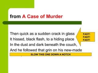 from A Case of Murder


Then quick as a sudden crack in glass     FAST!
                                          FAST!
It hissed, black flash, to a hiding place FAST!

In the dust and dark beneath the couch,
And he followed that grin on his new-made
   face,      SLOW THIS ONE DOWN A NOTCH
 