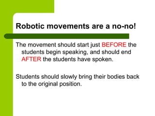 Robotic movements are a no-no!

The movement should start just BEFORE the
  students begin speaking, and should end
  AFTER the students have spoken.

Students should slowly bring their bodies back
  to the original position.
 