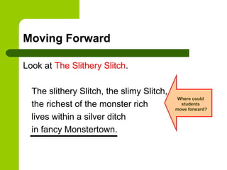 Moving Forward

Look at The Slithery Slitch.

  The slithery Slitch, the slimy Slitch,
                                            Where could
  the richest of the monster rich            students
                                           move forward?

  lives within a silver ditch
  in fancy Monstertown.
 