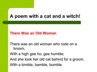 A poem with a cat and a witch!


There Was an Old Woman

There was an old woman who rode on a
  broom,
With a high gee ho, gee humble;
And she took her old cat behind for a groom,
With a bimble, bamble, bumble.
 