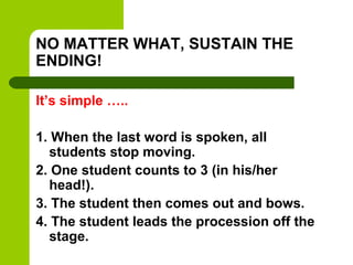 NO MATTER WHAT, SUSTAIN THE
ENDING!

It’s simple …..

1. When the last word is spoken, all
  students stop moving.
2. One student counts to 3 (in his/her
  head!).
3. The student then comes out and bows.
4. The student leads the procession off the
  stage.
 
