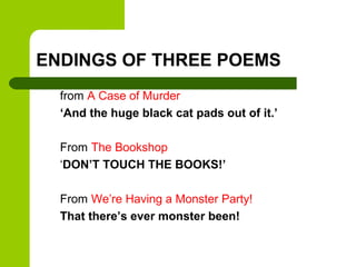 ENDINGS OF THREE POEMS
  from A Case of Murder
  ‘And the huge black cat pads out of it.’

  From The Bookshop
  ‘DON’T TOUCH THE BOOKS!’

  From We’re Having a Monster Party!
  That there’s ever monster been!
 