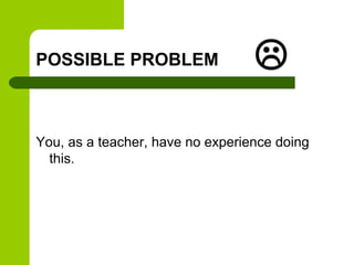 POSSIBLE PROBLEM                  
You, as a teacher, have no experience doing
  this.
 