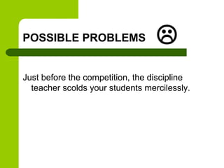 POSSIBLE PROBLEMS                 
Just before the competition, the discipline
  teacher scolds your students mercilessly.
 
