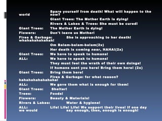 Spare yourself from death! What will happen to the world  now?   Giant Trees: The Mother Earth is dying!   Rivers & Lakes & Trees: She must be cured! Giant Trees:  The Mother Earth is dying! Flowers:  Don't leave us Mother! Fires & Garbage:  She is approaching to her death! whahahahahahah! Om Balam-balam-balam(2x) Her death is coming near, HAHA!(2x) Giant Trees:  We have to speak to humans! ALL:  We have to speak to humans! They must feel the wrath of their own doings! If humans sent you here! Bring them here! (2x) Giant Trees:  Bring them here! Fires & Garbage: for what reason? hahahahahahahaha! ALL:  We gave them what is enough for them! Giant Trees:  Shelter! Trees:  Foods! Flowers:  Beauty & Materials! Rivers & Lakes:  Water & hygiene! ALL:  Life! Life! Life! We support their lives! If one day we would  say enough,   then, enough is enough! 