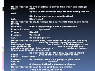 Mother Earth:  You're starting to suffer from your own doings! Don't  you? Speak to me Humans! Why art thou doing this to me? Did I ever shorten my supplication? ALL:  Didn't she? Mother Earth:  Or made things for your worst! This really hurts (cries) Humans:  What's happening? I don't understand? Rivers & Lakes:  Ignorant! Trees:  Stupid! Flowers:  Terrible! ALL:  Don't you get it? Mother Earth:  Do you? Now, from then on! If you will not stop from  abusing and   destroying my precious belongings here  on Earth… I will send   death over your nations. My  wrath would kill you people and put   you  into the grave  under my hands! Crush your illegalities and end up your ignorance! One day, my wrath would shake  your fears! And seal your dooms! Fools ... haha!(cries) Flowers:  But Mother, aren't we going to give them another  chance? ALL:  A chance Mother! a chance, a chance! Mother Earth:  Enough is enough! Take my wrath! ALL:  Take her wrath, her FINAL! 