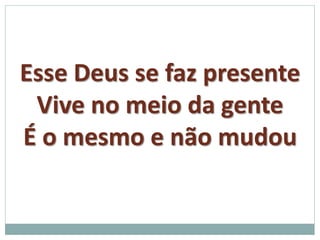 Esse Deus se faz presente 
Vive no meio da gente 
É o mesmo e não mudou 

