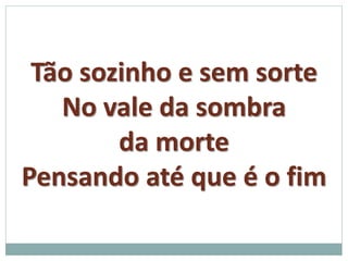 Tão sozinho e sem sorte 
No vale da sombra 
da morte 
Pensando até que é o fim 
 
