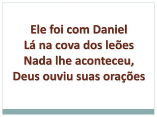 Ele foi com Daniel 
Lá na cova dos leões 
Nada lhe aconteceu, 
Deus ouviu suas orações 
 
