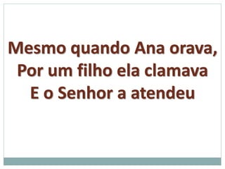 Mesmo quando Ana orava, 
Por um filho ela clamava 
E o Senhor a atendeu 
 