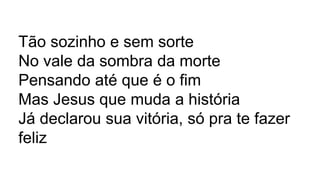 Tão sozinho e sem sorte
No vale da sombra da morte
Pensando até que é o fim
Mas Jesus que muda a história
Já declarou sua vitória, só pra te fazer
feliz
 