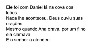 Ele foi com Daniel lá na cova dos
leões
Nada lhe aconteceu, Deus ouviu suas
orações
Mesmo quando Ana orava, por um filho
ela clamava
E o senhor a atendeu
 