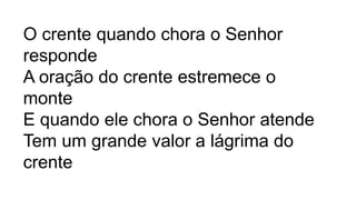 O crente quando chora o Senhor
responde
A oração do crente estremece o
monte
E quando ele chora o Senhor atende
Tem um grande valor a lágrima do
crente
 