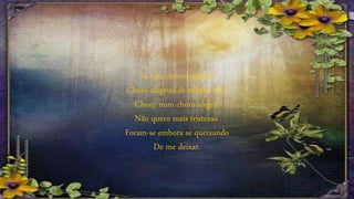 Se não choro tristezas
Choro alegrias de minha vida.
Choro num choro alegre,
Não quero mais tristezas.
Foram-se embora se queixando
De me deixar.
 