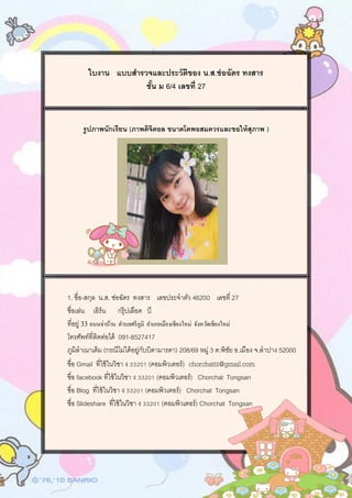 ใบงาน แบบสารวจและประวัติของ น.ส.ช่อฉัตร ทงสาร
ชั้น ม 6/4 เลขที่ 27
รูปภาพนักเรียน (ภาพดิจิตอล ขนาดโตพอสมควรและขอให้สุภาพ )
1. ชื่อ-สกุล น.ส. ช่อฉัตร ทงสาร เลขประจาตัว 46200 เลขที่ 27
ชื่อเล่น เอิร์น กรุ๊ปเลือด บี
ที่อยู่ 33 ถนนจ่าบ้าน ตาบลศรีภูมิ อาเภอเมืองเชียงใหม่ จังหวัดเชียงใหม่
โทรศัพท์ที่ติดต่อได้ 091-8527417
ภูมิลาเนาเดิม (กรณีไม่ได้อยู่กับบิดามารดา) 208/69 หมู่ 3 ต.พิชัย อ.เมือง จ.ลาปาง 52000
ชื่อ Gmail ที่ใช้ในวิชา ง 33201 (คอมพิวเตอร์) chorchattt@gmail.com
ชื่อ facebook ที่ใช้ในวิชา ง 33201 (คอมพิวเตอร์) Chorchat Tongsan
ชื่อ Blog ที่ใช้ในวิชา ง 33201 (คอมพิวเตอร์) Chorchat Tongsan
ชื่อ ݺߣshare ที่ใช้ในวิชา ง 33201 (คอมพิวเตอร์) Chorchat Tongsan
 