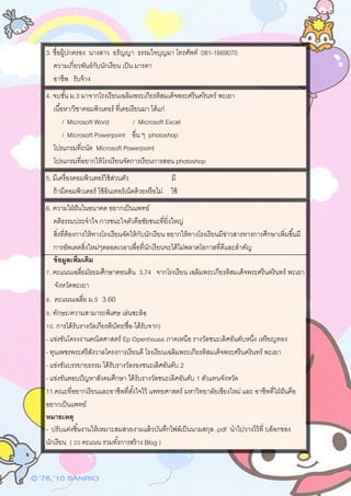 3. ชื่อผู้ปกครอง นางสาว อรัญญา ธรรมใจบุญมา โทรศัพท์ 081-1669070
ความเกี่ยวพันธ์กับนักเรียน เป็น มารดา
อาชีพ รับจ้าง
4. จบชั้น ม.3 มาจากโรงเรียนเฉลิมพระเกียรติสมเด็จพระศรีนครินทร์ พะเยา
เนื้อหา/วิชาคอมพิวเตอร์ ที่เคยเรียนมา ได้แก่
/ Microsoft Word / Microsoft Excel
/ Microsoft Powerpoint อื่น ๆ photoshop
โปรแกรมที่ถนัด Microsoft Powerpoint
โปรแกรมที่อยากให้โรงเรียนจัดการเรียนการสอน photoshop
5. มีเครื่องคอมพิวเตอร์ใช้ส่วนตัว มี
ถ้ามีคอมพิวเตอร์ ใช้อินเทอร์เน็ตด้วยหรือไม่ ใช้
6. ความใฝ่ฝันในอนาคต อยากเป็นแพทย์
คติธรรมประจาใจ การชนะใจตัวคือชัยชนะที่ยิ่งใหญ่
สิ่งที่ต้องการให้ทางโรงเรียนจัดให้กับนักเรียน อยากให้ทางโรงเรียนมีข่าวสารทางการศึกษาเพิ่มขึ้นมี
การอัพเดตสิ่งใหม่ๆตลอดเวลาเพื่อที่นักเรียนจะได้ไม่พลาดโอกาสที่ดีและสาคัญ
ข้อมูลเพิ่มเติม
7. คะแนนเฉลี่ยมัธยมศึกษาตอนต้น 3.74 จากโรงเรียน เฉลิมพระเกียรติสมเด็จพระศรีนครินทร์ พะเยา
จังหวัดพะเยา
8. คะแนนเฉลี่ย ม.5 3.60
9. ทักษะ/ความสามารถพิเศษ เล่นซะล้อ
10. การได้รับรางวัลเกียรติบัตร(ชื่อ-ได้รับจาก)
- แข่งขันโครงงานคณิตศาสตร์ Ep Openhouse ภาคเหนือ รางวัลชนะเลิศอันดับหนึ่ง เหรียญทอง
- ทุนเพชรพระศรีสังวาลโครงการเรียนดี โรงเรียนเฉลิมพระเกียรติสมเด็จพระศรีนครินทร์ พะเยา
- แข่งขันบรรยายธรรม ได้รับรางวัลรองชนะเลิศอันดับ 2
- แข่งขันตอบปัญหาสังคมศึกษา ได้รับรางวัลชนะเลิศอันดับ 1 ตัวแทนจังหวัด
11.คณะที่อยากเรียนและอาชีพที่ตั้งใจไว้ แพทยศาสตร์ มหาวิทยาลัยเชียงใหม่ และ อาชีพที่ใฝ่ฝันคือ
อยากเป็นแพทย์
หมายเหตุ
- ปรับแต่งชิ้นงานให้เหมาะสมสวยงามแล้วบันทึกไฟล์เป็นนามสกุล .pdf นาไปวางไว้ที่ บล็อกของ
นักเรียน ( 20 คะแนน รวมทั้งการสร้าง Blog )
 