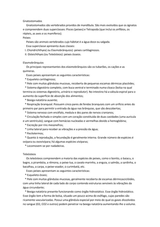 Gnatostomados
    Gnatostomados são vertebrados providos de mandíbula. São mais evoluídos que os ágnatos
e compreendem duas superclasses: Pisces (peixes) e Tetrapoda (que inclui os anfíbios, os
répteis, as aves e os mamíferos).
Peixes
    Peixes são animais vertebrados cujo hábitat é a água doce ou salgada.
    Essa superclasse apresenta duas classes:
  I. Chondrichthyes( ou Elasmobrânquios): peixes cartilaginosos.
  II. Osteichthyes (ou Teleósteos): peixes ósseos.

Elasmobrânquios
   Os principais representantes dos elasmobrânquios são os tubarões, os cações e as
quimeras.
   Esses peixes apresentam as seguintes características:
  * Esqueleto cartilaginoso;
  * Pele com muitas glândulas mucosas, recoberta de pequenas escamas dérmicas placóides;
  * Sistema digestório completo, com buca ventral e terminado numa cloaca (bolsa na qual
termina os sistemas digestório, urinário e reprodutor). No intestino há a válvula espiral para o
aumento da superfície de absorção dos alimentos;
  * Bexiga natatória ausente;
  * Respiração branquial. Possuem cinco pares de fendas branquiais com um orifício antes do
primeiro par para permitir a entrada da água nas brânquias, que são descobertas;
  * Sistema nervoso com encéfalo, medula e dez pares de nervos cranianos;
  * Circulação fechada e simples com um coração constituída de duas cavidades (uma aurícula
e um ventrículo); sangue com hemácias nucleadas e vermelhas devido a hemoglobina;
  * Excreção por rins mesonefros;
  * Linha lateral para receber as vibrações e a pressão da água;
  * Pecilotermos;
  * Quanto à reprodução, a fecundação é geralmente interna. Grande número de espécies é
ovípara ou ovovivípara; há algumas espécies vivíparas;
  * Locomovem-se por nadadeiras.

Teleósteos
   Os teleósteos compreendem a maioria das espécies de peixes, como o bonito, o baiacu, o
bagre, a pirambóia, a rêmona, o peixe-lua, o cavalo-marinho, a enguia, o salmão, a sardinha, o
bacalhau, a carpa, o peixe-voador, o curimbatá, etc.
   Esses peixes apresentam as seguintes características:
  * Esqueleto ósseo;
  * Pele com muitas glândulas mucosas, geralmente recoberta de escamas dérmicasciclóides,
com uma linha lateral de cada lado do corpo contendo estruturas sensíveis às vibrações da
água circundante;
  * Bexiga natatória presente funcionando como órgão hidrostático. Esse órgão hidrostático.
Esse órgão tem a forma de bolsa, situado um pouco acima do esôfago, cujas paredes são
ricamente vascularizadas. Possui uma glândula especial por meio do qual os gases dissolvidos
no sangue (O2, CO2 e outros) podem penetrar na bexiga natatória aumentando-lhe o volume.
 