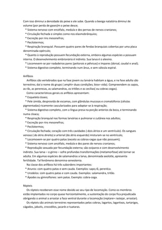 Com isso diminui a densidade do peixe e ele sobe. Quando a bexiga natatória diminui de
volume (por perda de gases)m o peixe desce;
  * Sistema nervoso com encéfalo, medula e dez pernas de nervos cranianos;
  * Circulação fechada e simples como nos elasmobrânquios;
  * Excreção por rins mesonefros;
  * Pecilotermos;
  * Respiração branquial. Possuem quatro pares de fendas branquiais cobertas por uma placa
denominada opérculo;
  * Quanto à reprodução possuem fecundação externa, embora algumas espécies a possuam
interna. O desenvolvimento embrionário é indireto. Sua larva é o alevino.
  * Locomevem-se por nadadeiras pares (peitorais e pélvicas) e ímpares (dorsal, caudal e anal);
  * Sistema digestivo completo, terminando num ânus, e sem válvula espiral.

Anfíbios
   Anfíbios são vertebrados que na fase jovem ou larvária habitam a água, e na fase adulta são
terrestres; daí o nome do grupo ( amphi= duas condições; bios= vida). Compreendem os sapos,
as rãs, as pererecas, as salamandras, os tritões e as cecílias( ou cobras-cegas).
   Como características gerais os anfíbios apresentam:
  * Esqueleto ósseo;
  * Pele úmida, desprovida de escamas, com glândulas mucosas e cromatóforos (células
pigmentadas) ricamente cascularizados para adaptar-se à respiração;
  * Sistema digestivo completo, com a língua presa na porção anterios da boca, e terminando
numa cloaca;
  * Respiração branquial nas formas larvárias e pulmonar e cutânea nos adultos;
  * Excreção por rins mesonefros;
  * Pecilotermos;
  * Circulação fechada; coração com três cavidades ) dois átrios e um ventrículo). Os sangues
venoso ( do átrio direito) e arterial (do átrio esquerdo) misturam-se no ventrículo;
  * Locomovem-se por quatro patas (exceto as cobras-cegas que não possuem);
  * Sistema nervoso com ancéfalo, medula e dez pares de nervos cranianos;
  * Reprodução sexuada por fecundação externa; são ovíparos e com desenvolvimento
indireto. Sua larva – o girino – sofre profundas transformações (metamorfose) até tornar-se
adulta. Em algumas espécies de salamandras a larva, denominada axolotle, apresenta
fertilidade. Tal fenômeno denomina-seneotenia.
   Na classe dos anfíbios há três subordens importantes:
  * Anuros: com quatro patas e sem cauda. Exemplos: sapo,rã, pereréca.
  * Urodelos: com quatro patas e com cauda. Exemplos: salamandra, tritão.
  * Ápodes ou gimnofiones: sem patas. Exemplo: cobra-cega.

Répteis
   Os répteis receberam esse nome devido ao seu ripo de locomoção. Como os membros
estão implantados no corpo quase horizontalmente, a sustentação do corpo fica prejudicada
obrigando o animal a arrastar a face ventral durante a locomoção (reptare= rastejar, arrastar).
   Os répteis são animais terrestres representados pelas cobras, lagartos, lagartixas, tartarigas,
cágados, jabutis, crocodilos, jacarés e tuataras.
 
