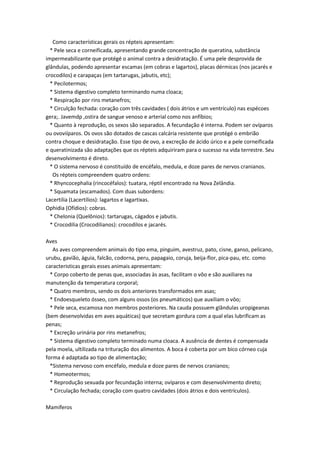 Como características gerais os répteis apresentam:
  * Pele seca e corneificada, apresentando grande concentração de queratina, substância
impermeabilizante que protégé o animal contra a desidratação. É uma pele desprovida de
glândulas, podendo apresentar escamas (em cobras e lagartos), placas dérmicas (nos jacarés e
crocodilos) e carapaças (em tartarugas, jabutis, etc);
  * Pecilotermos;
  * Sistema digestivo completo terminando numa cloaca;
  * Respiração por rins metanefros;
  * Circulção fechada: coração com três cavidades ( dois átrios e um ventrículo) nas espécoes
gera;. Javemdp ,ostira de sangue venoso e arterial como nos anfíbios;
  * Quanto à reprodução, os sexos são separados. A fecundação é interna. Podem ser ovíparos
ou ovoviíparos. Os ovos são dotados de cascas calcária resistente que protégé o embrião
contra choque e desidratação. Esse tipo de ovo, a excreção de ácido úrico e a pele corneificada
e queratinizada são adaptações que os répteis adquiriram para o sucesso na vida terrestre. Seu
desenvolvimento é direto.
  * O sistema nervoso é constituído de encéfalo, medula, e doze pares de nervos cranianos.
   Os répteis compreendem quatro ordens:
  * Rhyncocephalia (rincocéfalos): tuatara, réptil encontrado na Nova Zelândia.
  * Squamata (escamados). Com duas subordens:
Lacertilia (Lacertílios): lagartos e lagartixas.
Ophidia (Ofídios): cobras.
  * Chelonia (Quelônios): tartarugas, cágados e jabutis.
  * Crocodilia (Crocodilianos): crocodilos e jacarés.

Aves
   As aves compreendem animais do tipo ema, pinguim, avestruz, pato, cisne, ganso, pelicano,
urubu, gavião, águia, falcão, codorna, peru, papagaio, coruja, beija-flor, pica-pau, etc. como
caracteristicas gerais esses animais apresentam:
  * Corpo coberto de penas que, associadas às asas, facilitam o vôo e são auxiliares na
manutenção da temperatura corporal;
  * Quatro membros, sendo os dois anteriores transformados em asas;
  * Endoesqueleto ósseo, com alguns ossos (os pneumáticos) que auxiliam o vôo;
  * Pele seca, escamosa non membros posteriores. Na cauda possuem glândulas uropigeanas
(bem desenvolvidas em aves aquáticas) que secretam gordura com a qual elas lubrificam as
penas;
  * Excreção urinária por rins metanefros;
  * Sistema digestivo completo terminado numa cloaca. A ausência de dentes é compensada
pela moela, ultilizada na trituração dos alimentos. A boca é coberta por um bico córneo cuja
forma é adaptada ao tipo de alimentação;
  *Sistema nervoso com encéfalo, medula e doze pares de nervos cranianos;
  * Homeotermos;
  * Reprodução sexuada por fecundação interna; ovíparos e com desenvolvimento direto;
  * Circulação fechada; coração com quatro cavidades (dois átrios e dois ventrículos).

Mamíferos
 