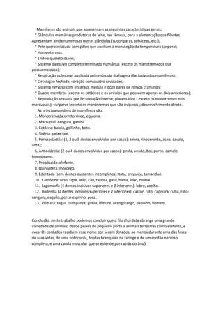 Mamíferos são animais que apresentam as seguintes características gerais;
  * Glândulas mamárias produtoras de leite, nas fêmeas, para a alimentação dos filhotes.
Apresentam ainda numerosas outras glândulas (sudoríparas, sebáceas, etc.);
  * Pele queratiniazada com pêlos que auxiliam a manuteção da temperatura corporal;
  * Homeotermos
  * Endoesqueleto ósseo;
  * Sistema digestivo completo terminado num ânus (exceto os manotremados que
possuemcloaca);
  * Respiração pulmonar auxiliada pelo músculo diafragma (Exclusivo dos mamíferos);
  * Circulação fechada; coração com quatro cavidades;
  * Sistema nervoso com encéfalo, medula e doze pares de nervos cranianos;
  * Quatro membros (exceto os cetáceos e os sirênios que possuem apenas os dois anteriores);
  * Reprodução sexuada por fecundação interna; placentários ( exceto os monotremos e os
marsupiais); vivíparos (exceto os monotremos que são ovíparos); desenvolvimento direto.
    As principais ordens de mamíferos são:
  1. Monotremada:ornitorrinco, equidna.
  2. Marsupial: canguru, gambá.
  3. Cetácea: baleia, golfinho, boto.
  4. Sirênia: peixe-boi.
  5. Perissodáctila: (1, 3 ou 5 dedos envolvidos por casco): zebra, rinoceronte, asno, cavalo,
anta);
  6. Antiodáctila: (2 ou 4 dedos envolvidos por casco): girafa, veado, boi, porco, camelo,
hipopótamo.
  7. Probóscida: elefante.
  8. Quiróptera: morcego.
  9. Edentada (sem dentes ou dentes incompletos): tatu, preguiça, tamanduá.
  10. Carnívora: urso, tigre, leão, cão, raposa, gato, hiena, lobo, morsa.
  11. Lagomorfa (4 dentes incisivos superiores e 2 inferiores): lebre, coelho.
  12. Rodentia (2 dentes incisivos superiores e 2 inferiores): castor, rato, capivara, cutia, rato-
canguru, esquilo, porco-espinho, paca.
  13. Primata: sagui, chimpanzé, gorila, lêmure, orangotango, babuíno, homem.



Conclusão: neste trabalho podemos concluir que o filo chordata abrange uma grande
variedade de animais, desde peixes de pequeno porte a animais terrestres como elefante, e
aves. Os cordados recebem esse nome por serem dotados, ao menos durante uma das fases
de suas vidas, de uma notocorda, fendas branquiais na faringe e de um cordão nervoso
completo, e uma cauda muscular que se estende para atrás do ânuS
 