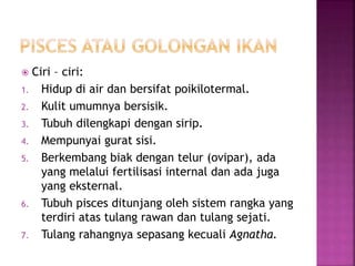  Ciri – ciri:
1. Hidup di air dan bersifat poikilotermal.
2. Kulit umumnya bersisik.
3. Tubuh dilengkapi dengan sirip.
4. Mempunyai gurat sisi.
5. Berkembang biak dengan telur (ovipar), ada
yang melalui fertilisasi internal dan ada juga
yang eksternal.
6. Tubuh pisces ditunjang oleh sistem rangka yang
terdiri atas tulang rawan dan tulang sejati.
7. Tulang rahangnya sepasang kecuali Agnatha.
 