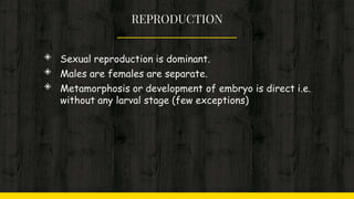 REPRODUCTION
◈ Sexual reproduction is dominant.
◈ Males are females are separate.
◈ Metamorphosis or development of embryo is direct i.e.
without any larval stage (few exceptions)
 