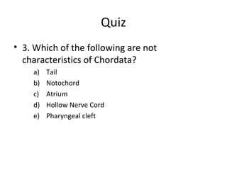 Quiz
• 3. Which of the following are not
characteristics of Chordata?
a) Tail
b) Notochord
c) Atrium
d) Hollow Nerve Cord
e) Pharyngeal cleft
 