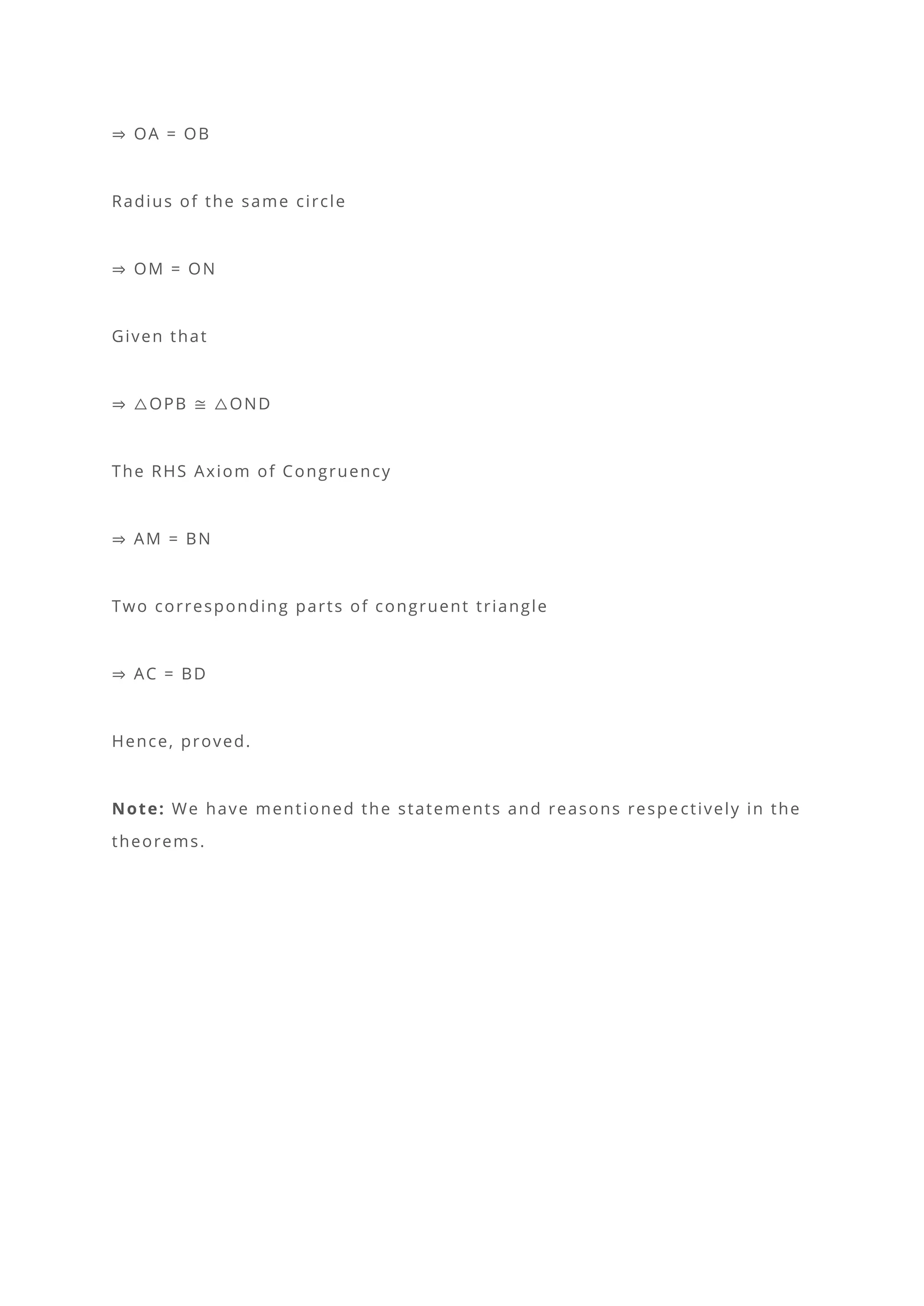 ⇒ OA = OB
Radius of the same circle
⇒ OM = ON
Given that
⇒ △OPB ≅ △OND
The RHS Axiom of Congruency
⇒ AM = BN
Two corresponding parts of congruent triangle
⇒ AC = BD
Hence, proved.
Note: We have mentioned the statements and reasons respe ctively in the
theorems.
 