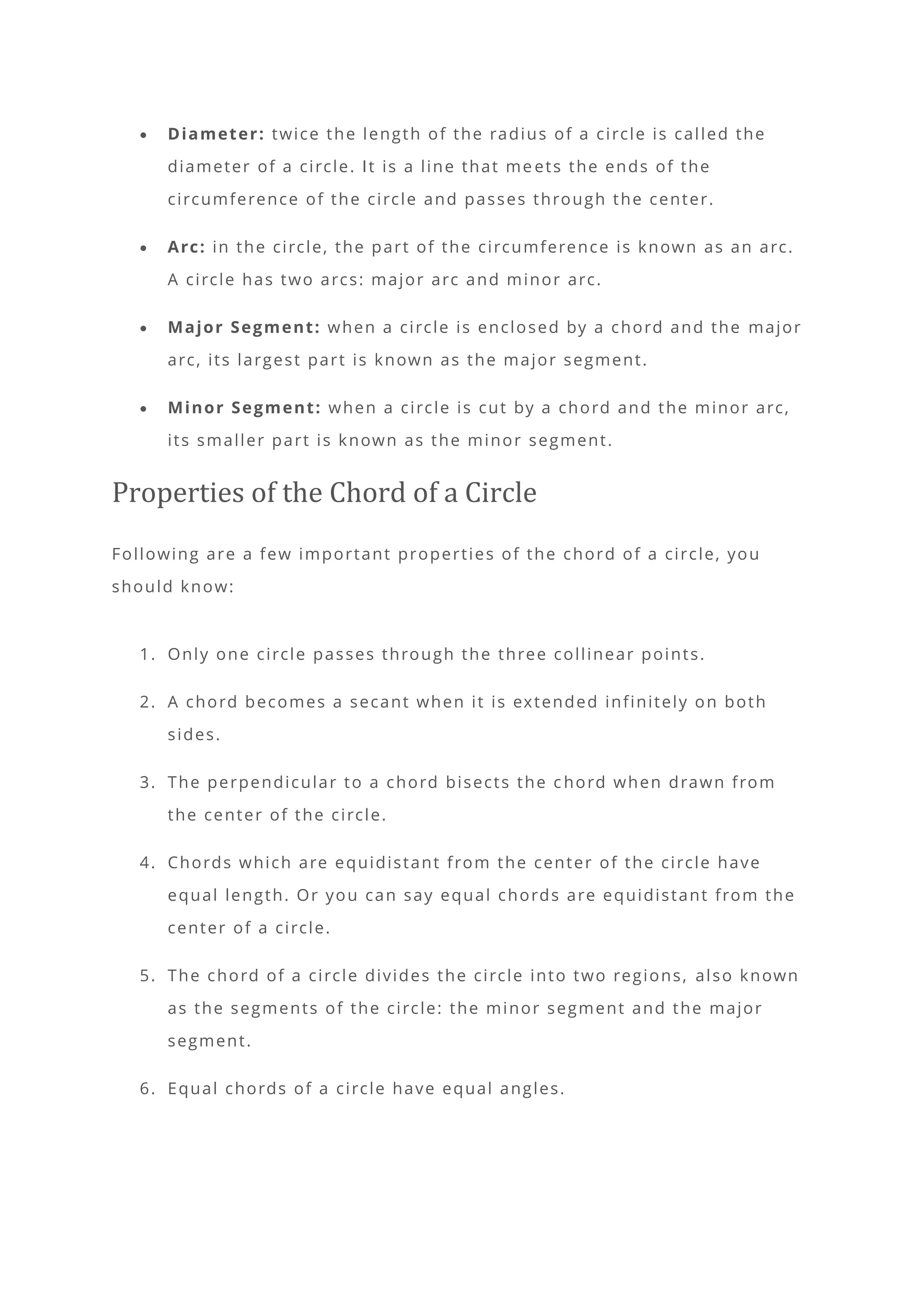• Diameter: twice the length of the radius of a circle is called the
diameter of a circle. It is a line that me ets the ends of the
circumference of the circle and passes through the center.
• Arc: in the circle, the part of the circumference is known as an arc.
A circle has two arcs: major arc and minor arc.
• Major Segment: when a circle is enclosed by a chord and the major
arc, its largest part is known as the major segment.
• Minor Segment: when a circle is cut by a chord and the minor arc,
its smaller part is known as the minor segment.
Properties of the Chord of a Circle
Following are a few important properties of the chord of a circle, you
should know:
1. Only one circle passes through the three collinear points.
2. A chord becomes a secant when it is extended infinitely on both
sides.
3. The perpendicular to a chord bisects the c hord when drawn from
the center of the circle.
4. Chords which are equidistant from the center of the circle have
equal length. Or you can say equal chords are equidistant from the
center of a circle.
5. The chord of a circle divides the circle into two regions, also known
as the segments of the circle: the minor segment and the major
segment.
6. Equal chords of a circle have equal angles.
 