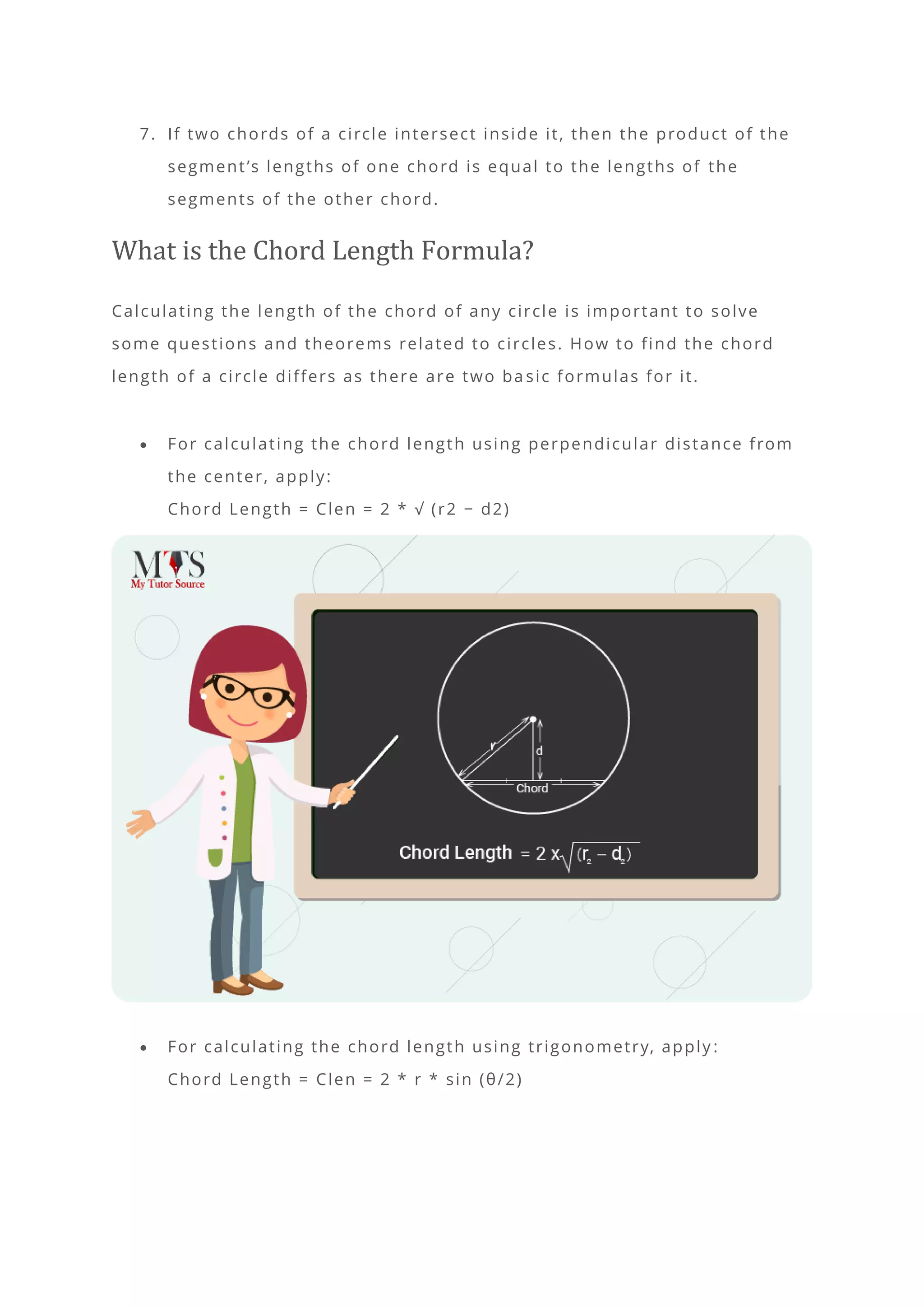 7. If two chords of a circle intersect inside it, then the product of the
segment’s lengths of one chord is equal to the lengths of the
segments of the other chord.
What is the Chord Length Formula?
Calculating the length of the chord of any circle is important to solve
some questions and theorems related to circles. How to find the chord
length of a circle differs as there are two ba sic formulas for it.
• For calculating the chord length using perpendicular distance from
the center, apply:
Chord Length = Clen = 2 * √ (r2 − d2)
• For calculating the chord length using trigonometry, apply :
Chord Length = Clen = 2 * r * sin (θ/2)
 