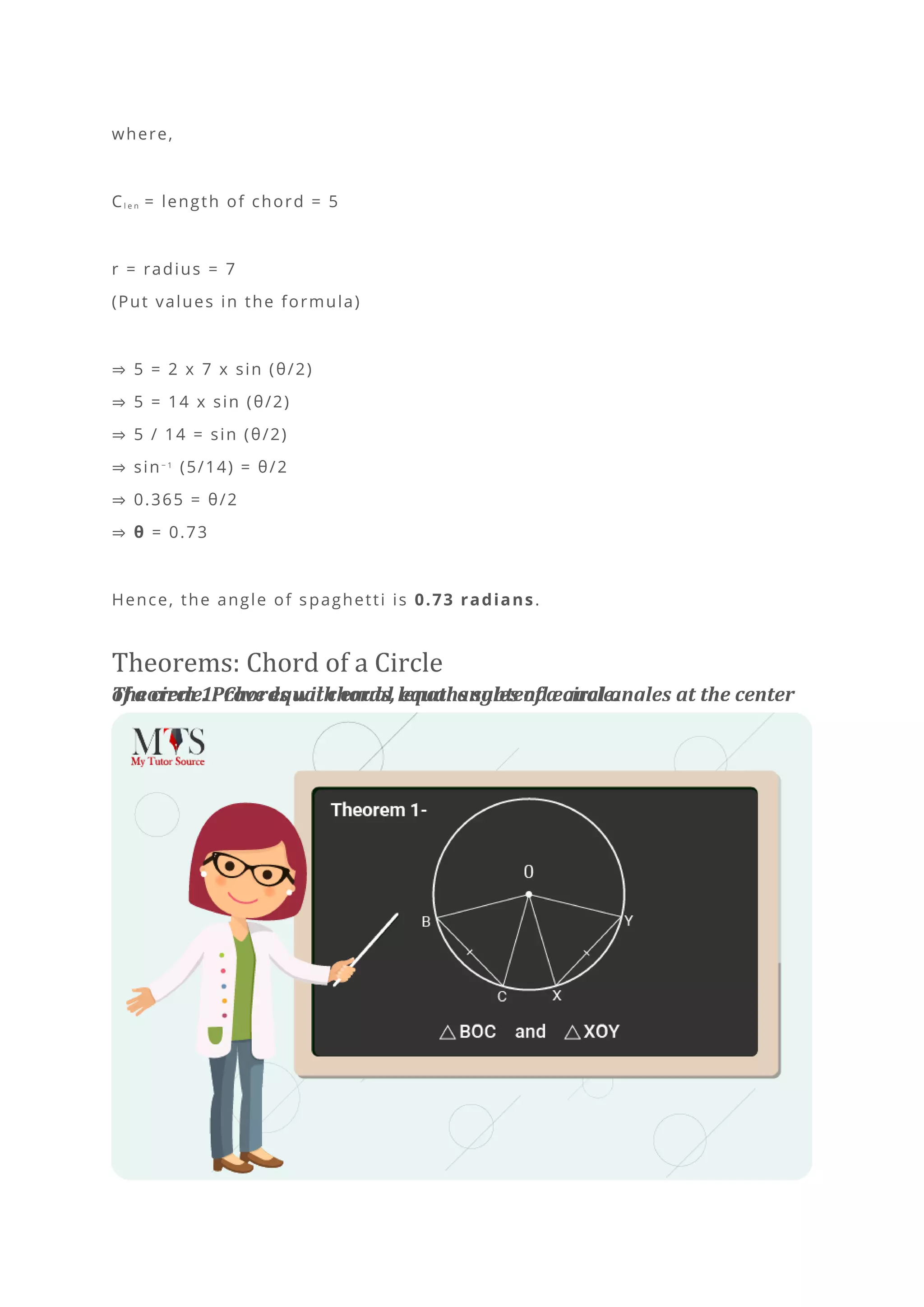 where,
Cl e n = length of chord = 5
r = radius = 7
(Put values in the formula)
⇒ 5 = 2 x 7 x sin (θ/2)
⇒ 5 = 14 x sin (θ/2)
⇒ 5 / 14 = sin (θ/2)
⇒ sin− 1
(5/14) = θ/2
⇒ 0.365 = θ/2
⇒ θ = 0.73
Hence, the angle of spaghetti is 0.73 radians.
Theorems: Chord of a Circle
Theorem 1: Chords with equal lengths subtend equal angles at the center
of a circle. Prove equal chords, equal angles of a circle.
 