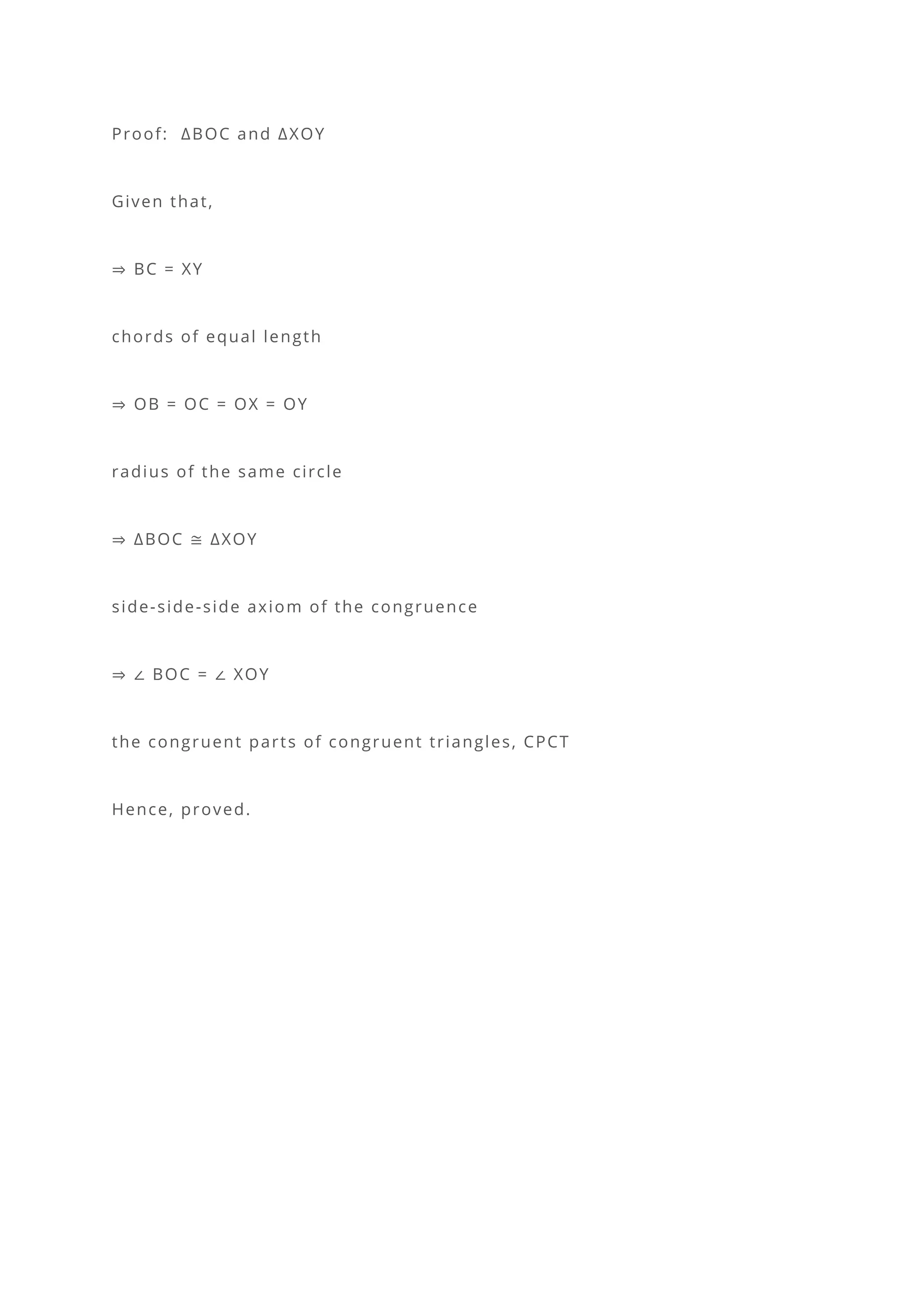 Proof: ∆BOC and ∆XOY
Given that,
⇒ BC = XY
chords of equal length
⇒ OB = OC = OX = OY
radius of the same circle
⇒ ∆BOC ≅ ∆XOY
side-side-side axiom of the congruence
⇒ ∠ BOC = ∠ XOY
the congruent parts of congruent triangles, CPCT
Hence, proved.
 