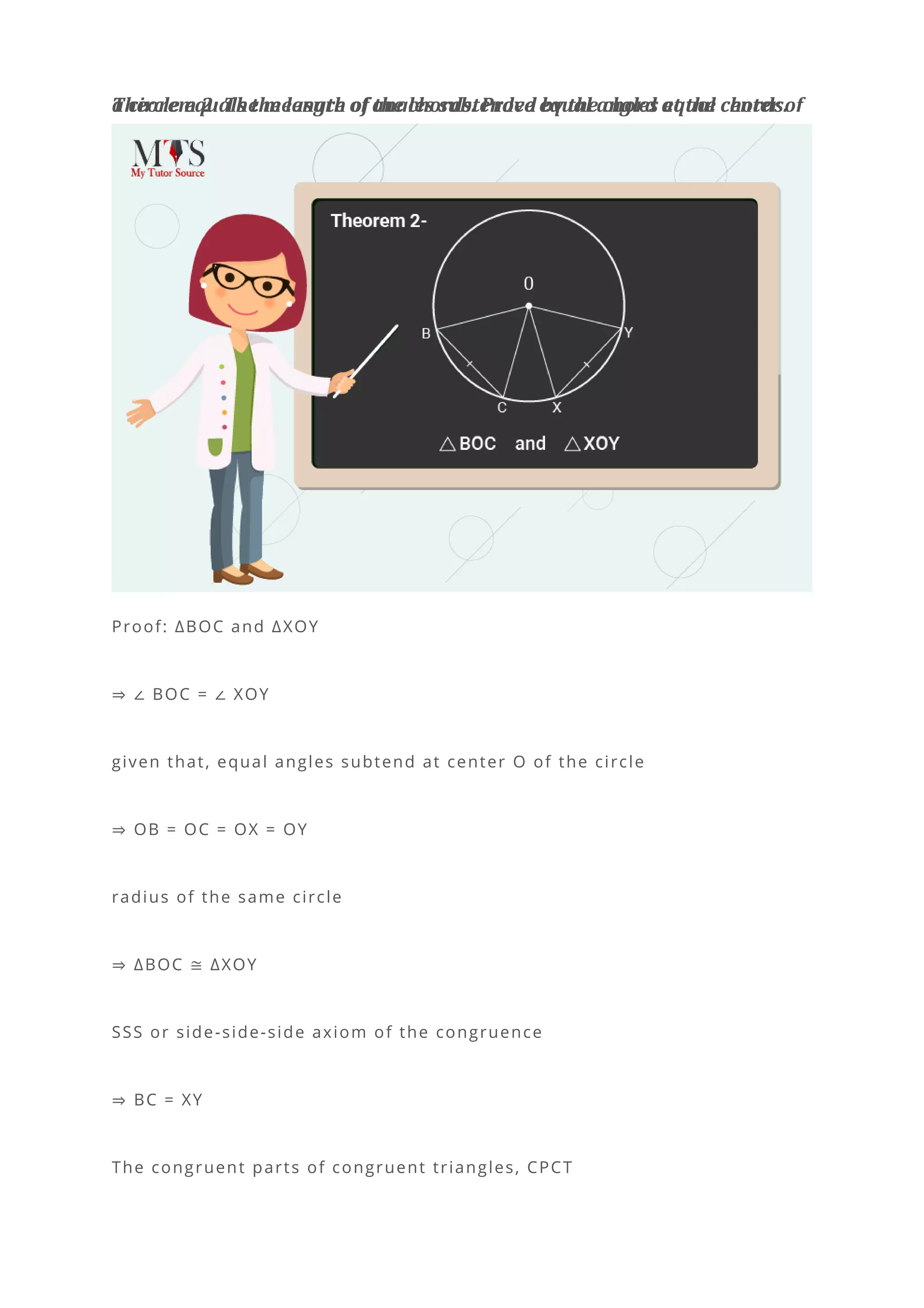 Theorem 2: The measure of angles subtended by the chord at the center of
a circle equals the length of the chords. Prove equal angles equal chords.
Proof: ∆BOC and ∆XOY
⇒ ∠ BOC = ∠ XOY
given that, equal angles subtend at center O of the circle
⇒ OB = OC = OX = OY
radius of the same circle
⇒ ∆BOC ≅ ∆XOY
SSS or side-side-side axiom of the congruence
⇒ BC = XY
The congruent parts of congruent triangles, CPCT
 