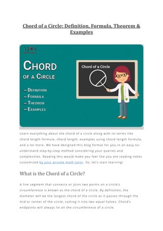 Chord of a Circle: Definition, Formula, Theorem &
Examples
Learn everything about the chord of a circle along with its terms like
chord length formula, chord length, examples using chord length formula,
and a lot more. We have designed this blog format for you in an easy -to-
understand step-by-step method considering your queries and
complexities. Reading this would make you feel like you are reading notes
customized by your private math tutor. So, let’s start learning!
What is the Chord of a Circle?
A line segment that connects or joins two points on a circle’s
circumference is known as the chord of a circle. By definition, the
diameter will be the longest chord of the circle as it passes through the
mid or center of the circle, cutting it into two equal halves. Chord’s
endpoints will always lie on the circumference of a circle.
 